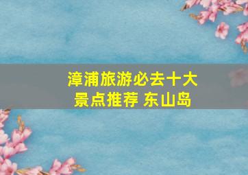 漳浦旅游必去十大景点推荐 东山岛